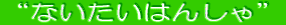 “ないたいはんしゃ”